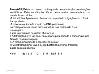 11/05/2015 Professora Ionara 174
Fuvest-SP.)Existe um número muito grande de substâncias com funções
antibióticas . Estas substâncias diferem pela maneira como nterferem no
metabolismo celular.
•A tetraciclina, liga-se aos ribossomos, impedindo a ligação com o RNA
transportador.
•A mitomicina impede a ação da DNA polimerase
• A Estreptomicina causa erros na leitura dos códons do RNA
mensageiro.
Estas informações permitem afirmar que :
I A tetraciclina leva as bactérias á morte pois impede a transcrição, por
falta de RNA mensageiro.
II. A mitomicina impede a reprodução celular
III A estreptomicina leva a célula bacteriana errar a tradução.
Estão corretas apenas:
•I e II B) II e III C) I E III D) II E) I
 