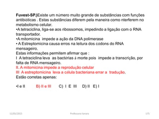 11/05/2015 Professora Ionara 175
Fuvest-SP.)Existe um número muito grande de substâncias com funções
antibióticas . Estas substâncias diferem pela maneira como nterferem no
metabolismo celular.
•A tetraciclina, liga-se aos ribossomos, impedindo a ligação com o RNA
transportador.
•A mitomicina impede a ação da DNA polimerase
• A Estreptomicina causa erros na leitura dos códons do RNA
mensageiro.
Estas informações permitem afirmar que :
I A tetraciclina leva as bactérias á morte pois impede a transcrição, por
falta de RNA mensageiro.
II. A mitomicina impede a reprodução celular
III A estreptomicina leva a célula bacteriana errar a tradução.
Estão corretas apenas:
•I e II B) II e III C) I E III D) II E) I
 