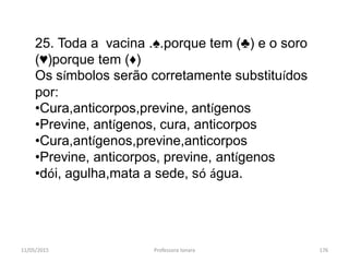 11/05/2015 Professora Ionara 176
25. Toda a vacina .♠.porque tem (♣) e o soro
(♥)porque tem (♦)
Os símbolos serão corretamente substituídos
por:
•Cura,anticorpos,previne, antígenos
•Previne, antígenos, cura, anticorpos
•Cura,antígenos,previne,anticorpos
•Previne, anticorpos, previne, antígenos
•dói, agulha,mata a sede, só água.
 