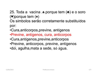 11/05/2015 Professora Ionara 177
25. Toda a vacina .♠.porque tem (♣) e o soro
(♥)porque tem (♦)
Os símbolos serão corretamente substituídos
por:
•Cura,anticorpos,previne, antígenos
•Previne, antígenos, cura, anticorpos
•Cura,antígenos,previne,anticorpos
•Previne, anticorpos, previne, antígenos
•dói, agulha,mata a sede, só água.
 