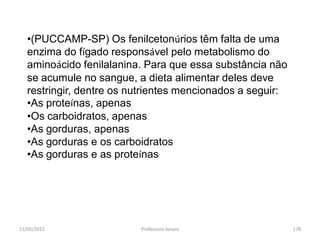 11/05/2015 Professora Ionara 178
•(PUCCAMP-SP) Os fenilcetonúrios têm falta de uma
enzima do fígado responsável pelo metabolismo do
aminoácido fenilalanina. Para que essa substância não
se acumule no sangue, a dieta alimentar deles deve
restringir, dentre os nutrientes mencionados a seguir:
•As proteínas, apenas
•Os carboidratos, apenas
•As gorduras, apenas
•As gorduras e os carboidratos
•As gorduras e as proteínas
 