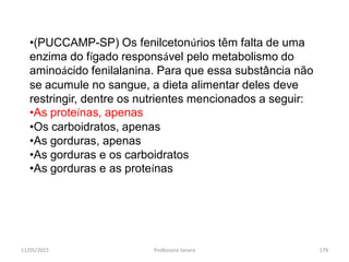 11/05/2015 Professora Ionara 179
•(PUCCAMP-SP) Os fenilcetonúrios têm falta de uma
enzima do fígado responsável pelo metabolismo do
aminoácido fenilalanina. Para que essa substância não
se acumule no sangue, a dieta alimentar deles deve
restringir, dentre os nutrientes mencionados a seguir:
•As proteínas, apenas
•Os carboidratos, apenas
•As gorduras, apenas
•As gorduras e os carboidratos
•As gorduras e as proteínas
 