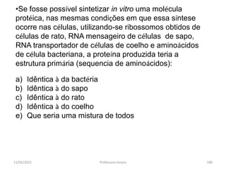 11/05/2015 Professora Ionara 180
•Se fosse possível sintetizar in vitro uma molécula
protéica, nas mesmas condições em que essa síntese
ocorre nas células, utilizando-se ribossomos obtidos de
células de rato, RNA mensageiro de células de sapo,
RNA transportador de células de coelho e aminoácidos
de célula bacteriana, a proteína produzida teria a
estrutura primária (sequencia de aminoácidos):
a) Idêntica à da bactéria
b) Idêntica à do sapo
c) Idêntica à do rato
d) Idêntica à do coelho
e) Que seria uma mistura de todos
 