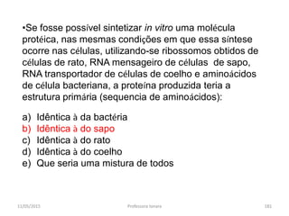11/05/2015 Professora Ionara 181
•Se fosse possível sintetizar in vitro uma molécula
protéica, nas mesmas condições em que essa síntese
ocorre nas células, utilizando-se ribossomos obtidos de
células de rato, RNA mensageiro de células de sapo,
RNA transportador de células de coelho e aminoácidos
de célula bacteriana, a proteína produzida teria a
estrutura primária (sequencia de aminoácidos):
a) Idêntica à da bactéria
b) Idêntica à do sapo
c) Idêntica à do rato
d) Idêntica à do coelho
e) Que seria uma mistura de todos
 