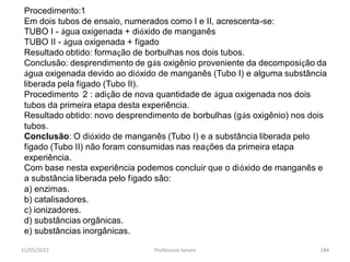 11/05/2015 Professora Ionara 184
Procedimento:1
Em dois tubos de ensaio, numerados como I e II, acrescenta-se:
TUBO I - água oxigenada + dióxido de manganês
TUBO II - água oxigenada + fígado
Resultado obtido: formação de borbulhas nos dois tubos.
Conclusão: desprendimento de gás oxigênio proveniente da decomposição da
água oxigenada devido ao dióxido de manganês (Tubo I) e alguma substância
liberada pela fígado (Tubo II).
Procedimento 2 : adição de nova quantidade de água oxigenada nos dois
tubos da primeira etapa desta experiência.
Resultado obtido: novo desprendimento de borbulhas (gás oxigênio) nos dois
tubos.
Conclusão: O dióxido de manganês (Tubo I) e a substância liberada pelo
fígado (Tubo II) não foram consumidas nas reações da primeira etapa
experiência.
Com base nesta experiência podemos concluir que o dióxido de manganês e
a substância liberada pelo fígado são:
a) enzimas.
b) catalisadores.
c) ionizadores.
d) substâncias orgânicas.
e) substâncias inorgânicas.
 