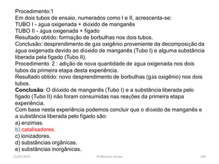 11/05/2015 Professora Ionara 185
Procedimento:1
Em dois tubos de ensaio, numerados como I e II, acrescenta-se:
TUBO I - água oxigenada + dióxido de manganês
TUBO II - água oxigenada + fígado
Resultado obtido: formação de borbulhas nos dois tubos.
Conclusão: desprendimento de gás oxigênio proveniente da decomposição da
água oxigenada devido ao dióxido de manganês (Tubo I) e alguma substância
liberada pela fígado (Tubo II).
Procedimento 2 : adição de nova quantidade de água oxigenada nos dois
tubos da primeira etapa desta experiência.
Resultado obtido: novo desprendimento de borbulhas (gás oxigênio) nos dois
tubos.
Conclusão: O dióxido de manganês (Tubo I) e a substância liberada pelo
fígado (Tubo II) não foram consumidas nas reações da primeira etapa
experiência.
Com base nesta experiência podemos concluir que o dióxido de manganês e
a substância liberada pelo fígado são:
a) enzimas.
b) catalisadores.
c) ionizadores.
d) substâncias orgânicas.
e) substâncias inorgânicas.
 