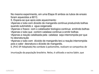 11/05/2015 Professora Ionara 186
No mesmo experimento, em uma Etapa III ambos os tubos de ensaio
foram aquecidos a 60°C.
5. Espera-se que após este aquecimento:
•Apenas o tubo com dióxido de manganês continue produzindo bolhas
quando submetido á água oxigenada
•Apenas o frasco com o catalisador biológico continue emitindo bolhas
•Apenas o tubo que contém catalase continue a emitir bolhas
•Apenas a reação catalisada pela catalase seja interrompida por que
há desnaturação
•Apenas o tubo com dióxido de manganês terá a reação interrompida
pois o calor desnatura o dióxido de manganês.
6. (PUC-SP-Adaptado) No combate à poliomelite, realizam-se campanhas de
imunização da população brasileira. Nelas, é utilizada a vacina Sabin, que
 