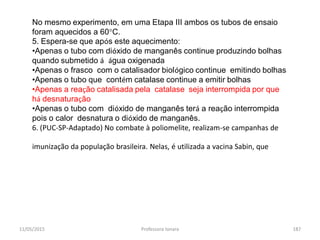 11/05/2015 Professora Ionara 187
No mesmo experimento, em uma Etapa III ambos os tubos de ensaio
foram aquecidos a 60°C.
5. Espera-se que após este aquecimento:
•Apenas o tubo com dióxido de manganês continue produzindo bolhas
quando submetido á água oxigenada
•Apenas o frasco com o catalisador biológico continue emitindo bolhas
•Apenas o tubo que contém catalase continue a emitir bolhas
•Apenas a reação catalisada pela catalase seja interrompida por que
há desnaturação
•Apenas o tubo com dióxido de manganês terá a reação interrompida
pois o calor desnatura o dióxido de manganês.
6. (PUC-SP-Adaptado) No combate à poliomelite, realizam-se campanhas de
imunização da população brasileira. Nelas, é utilizada a vacina Sabin, que
 