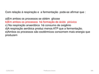 11/05/2015 Professora Ionara 189
Com relação á respiração e a fermentação pode-se afirmar que :
a)Em ambos os processos se obtém glicose
b)Em ambos os processos há formação de ácido pirúvico
c) Na respiração anaeróbica há consumo de oxigênio
d)A respiração aeróbica produz menos ATP que a fermentação.
e)Ambos os processos são exotérmicos consomem mais energia que
produzem
 