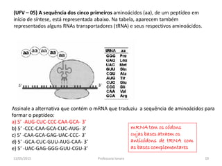(UFV – 05) A sequência dos cinco primeiros aminoácidos (aa), de um peptídeo em
início de síntese, está representada abaixo. Na tabela, aparecem também
representados alguns RNAs transportadores (tRNA) e seus respectivos aminoácidos.
Assinale a alternativa que contém o mRNA que traduziu a sequência de aminoácidos para
formar o peptídeo:
a) 5’ -AUG-CUC-CCC-CAA-GCA- 3’
b) 5’ -CCC-CAA-GCA-CUC-AUG- 3’
c) 5’ -CAA-GCA-GAG-UAC-CCC- 3’
d) 5’ -GCA-CUC-GUU-AUG-CAA- 3’
e) 5’ -UAC-GAG-GGG-GUU-CGU-3’
mRNA tem os códons
cujas bases atraem os
anticódons de tRNA com
as bases complementares
11/05/2015 19Professora Ionara
 