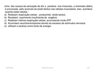 11/05/2015 Professora Ionara 190
Uma das causas da sensação de dor e paralisia nos músculos, a chamada câibra,
é provocada pelo acúmulo de ácido láctico nas células musculares. Isso acontece
quando estas células :
a) Realizam respiração celular , produzindo ácido lactico
b) Recebem suprimento insuficiente de oxigênio
c) Realizam intensa respiração celular, acumulando muito ATP
d) Acumulam neurotransmissores devido ao excesso de estímulos nervosos
e) Utilizam a lactose como fonte de energia.
 