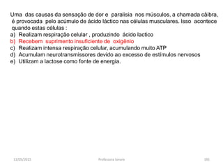 11/05/2015 Professora Ionara 191
Uma das causas da sensação de dor e paralisia nos músculos, a chamada câibra,
é provocada pelo acúmulo de ácido láctico nas células musculares. Isso acontece
quando estas células :
a) Realizam respiração celular , produzindo ácido lactico
b) Recebem suprimento insuficiente de oxigênio
c) Realizam intensa respiração celular, acumulando muito ATP
d) Acumulam neurotransmissores devido ao excesso de estímulos nervosos
e) Utilizam a lactose como fonte de energia.
 