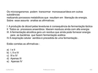 11/05/2015 Professora Ionara 192
Os microorgansmos podem transormar monossacarídeos em outras
substâncias
realizando porcessos metabólicos que resultam em liberação de energia.
Sobre esse assunto analise as afirmativas:
I A produção de álcool pelas leveduras é consequência da fermentação láctica
II Todos os processos anaeróbios liberam residuos ainda com alta energia
III A fermentação alcoólica gera um resíduo que ainda pode fornecer energia
para as bactérias que fazem fermentação acética
IV A respiração celular aeróbia é precedida de uma fermentação .
Estão corretas as afirmativas :
a) I e II
b) I, II e IV
c) III e IV
d) Apenas III
e) Apenas IV
 
