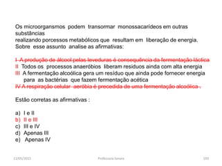 11/05/2015 Professora Ionara 193
Os microorgansmos podem transormar monossacarídeos em outras
substâncias
realizando porcessos metabólicos que resultam em liberação de energia.
Sobre esse assunto analise as afirmativas:
I A produção de álcool pelas leveduras é consequência da fermentação láctica
II Todos os processos anaeróbios liberam residuos ainda com alta energia
III A fermentação alcoólica gera um resíduo que ainda pode fornecer energia
para as bactérias que fazem fermentação acética
IV A respiração celular aeróbia é precedida de uma fermentação alcoólica .
Estão corretas as afirmativas :
a) I e II
b) II e III
c) III e IV
d) Apenas III
e) Apenas IV
 