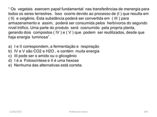 11/05/2015 Professora Ionara 194
“ Os vegetais exercem papel fundamental nas transferências de menergia para
todos os seres terrestres. Isso ocorre devido ao processo de (I ) que resulta em
( II) e oxigênio. Esta substância poderá ser convertida em ( III ) para
armazenamento e assim, poderá ser consumida pelos herbívoros do segundo
nivel trófico. Uma parte do produto será cosnumido pela propria planta,
gerando dois compostos ( IV ) e ( V ) que podem ser reutilizados, desde que
haja energia luminosa” .
a) I e II correspondem, a fermentação e respiração
b) IV e V são CO2 e H2O , e contém muita energia
c) III pode ser o amido ou o glicogênio
d) I é a Fotossíntese e II é uma hexose
e) Nenhuma das alternativas está correta.
 