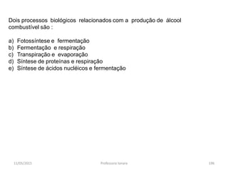 11/05/2015 Professora Ionara 196
Dois processos biológicos relacionados com a produção de álcool
combustível são :
a) Fotossíntese e fermentação
b) Fermentação e respiração
c) Transpiração e evaporação
d) Síntese de proteínas e respiração
e) Síntese de ácidos nucléicos e fermentação
 