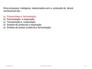 11/05/2015 Professora Ionara 197
Dois processos biológicos relacionados com a produção de álcool
combustível são :
a) Fotossíntese e fermentação
b) Fermentação e respiração
c) Transpiração e evaporação
d) Síntese de proteínas e respiração
e) Síntese de ácidos nucléicos e fermentação
 