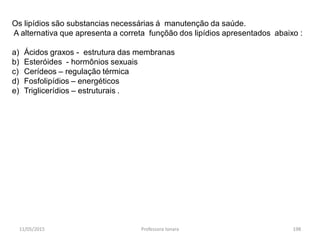 11/05/2015 Professora Ionara 198
Os lipídios são substancias necessárias á manutenção da saúde.
A alternativa que apresenta a correta funçõão dos lipídios apresentados abaixo :
a) Ácidos graxos - estrutura das membranas
b) Esteróides - hormônios sexuais
c) Cerídeos – regulação térmica
d) Fosfolipídios – energéticos
e) Triglicerídios – estruturais .
 