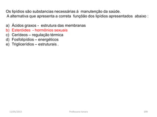 11/05/2015 Professora Ionara 199
Os lipídios são substancias necessárias á manutenção da saúde.
A alternativa que apresenta a correta funçõão dos lipídios apresentados abaixo :
a) Ácidos graxos - estrutura das membranas
b) Esteróides - hormônios sexuais
c) Cerídeos – regulação térmica
d) Fosfolipídios – energéticos
e) Triglicerídios – estruturais .
 