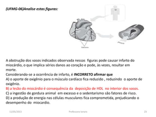 (UFMG-06)Analise estas figuras:
A obstrução dos vasos indicados observada nessas figuras pode causar infarto do
miocárdio, o que implica sérios danos ao coração e pode, às vezes, resultar em
morte.
Considerando-se a ocorrência de infarto, é INCORRETO afirmar que
A) o aporte de oxigênio para o músculo cardíaco fica reduzido , reduzindo o aporte de
oxigênio.
B) a lesão do miocárdio é consequência da deposição de HDL no interior dos vasos.
C) a ingestão de gordura animal em excesso e o sedentarismo são fatores de risco.
D) a produção de energia nas células musculares fica comprometida, prejudicando o
desempenho do miocardio.
11/05/2015 23Professora Ionara
 