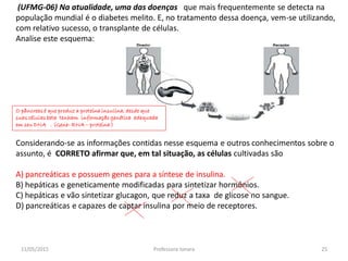 (UFMG-06) Na atualidade, uma das doenças que mais frequentemente se detecta na
população mundial é o diabetes melito. E, no tratamento dessa doença, vem-se utilizando,
com relativo sucesso, o transplante de células.
Analise este esquema:
Considerando-se as informações contidas nesse esquema e outros conhecimentos sobre o
assunto, é CORRETO afirmar que, em tal situação, as células cultivadas são
A) pancreáticas e possuem genes para a síntese de insulina.
B) hepáticas e geneticamente modificadas para sintetizar hormônios.
C) hepáticas e vão sintetizar glucagon, que reduz a taxa de glicose no sangue.
D) pancreáticas e capazes de captar insulina por meio de receptores.
O pâncreas é que produz a proteína insulina, desde que
suas células beta tenham informação genética adequada
em seu DNA . (Gene- RNA – proteína )
11/05/2015 25Professora Ionara
 