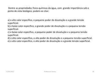 Dentre as propriedades fisico-químicas da água, com grande importância sob o
ponto de vista biológico, podem-se citar:
a) o alto calor específico, o pequeno poder de dissolução e a grande tensão
superficial.
b) o baixo calor específico, o grande poder de dissolução e a pequena tensão
superficial.
c) o baixo calor específico, o pequeno poder de dissolução e a pequena tensão
superficial.
d) o alto calor específico, o alto poder de dissolução e a pequena tensão superficial.
e) o alto calor específico, o alto poder de dissolução e a grande tensão superficial.
11/05/2015 26Professora Ionara
 