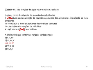 (CESESP-PE) São funções da água no protoplasma celular:
I - atuar como dissolvente da maioria das substâncias
II - não atuar na manutenção do equilíbrio osmótico dos organismos em relação ao meio
ambiente
III - constituir o meio dispersante dos colóides celulares
IV - participar das reações de hidrólise
V - agir como ativador enzimático
A alternativa que contém as funções verdadeiras é:
a) I, II, III
b) III, IV, V
c) I, III, IV
d) V, II, III
e) III, II, I
11/05/2015 29Professora Ionara
 