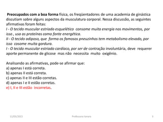 Preocupados com a boa forma física, os freqüentadores de uma academia de ginástica
discutiam sobre alguns aspectos da musculatura corporal. Nessa discussão, as seguintes
afirmativas foram feitas:
I - O tecido muscular estriado esquelético consome muita energia nos movimentos, por
isso , usa as proteínas como fonte energética.
II - O tecido adiposo, que forma os famosos pneuzinhos tem metabolismo elevado, por
isso cosome muita gordura.
I - O tecido muscular estriado cardíaco, por ser de contração involuntária, deve requerer
aporte permanente de glicose mas não necessita muito oxigênio.
Analisando as afirmativas, pode-se afirmar que:
a) apenas I está correta.
b) apenas II está correta.
c) apenas II e III estão corretas.
d) apenas I e II estão corretas.
e) I, II e III estão incorretas.
11/05/2015 3Professora Ionara
 