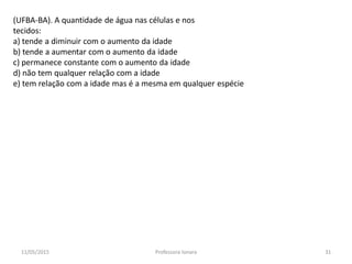 (UFBA-BA). A quantidade de água nas células e nos
tecidos:
a) tende a diminuir com o aumento da idade
b) tende a aumentar com o aumento da idade
c) permanece constante com o aumento da idade
d) não tem qualquer relação com a idade
e) tem relação com a idade mas é a mesma em qualquer espécie
11/05/2015 31Professora Ionara
 