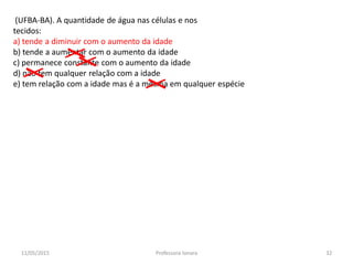 (UFBA-BA). A quantidade de água nas células e nos
tecidos:
a) tende a diminuir com o aumento da idade
b) tende a aumentar com o aumento da idade
c) permanece constante com o aumento da idade
d) não tem qualquer relação com a idade
e) tem relação com a idade mas é a mesma em qualquer espécie
11/05/2015 32Professora Ionara
 