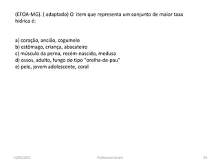 a) coração, ancião, cogumelo
b) estômago, criança, abacateiro
c) músculo da perna, recém-nascido, medusa
d) ossos, adulto, fungo do tipo "orelha-de-pau"
e) pele, jovem adolescente, coral
(EFOA-MG). ( adaptado) O item que representa um conjunto de maior taxa
hídrica é:
11/05/2015 33Professora Ionara
 