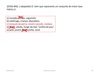 a) coração, ancião, cogumelo
b) estômago, criança, abacateiro
c) músculo da perna, recém-nascido, medusa
d) ossos, adulto, fungo do tipo "orelha-de-pau"
e) pele, jovem adolescente, coral
(EFOA-MG). ( adaptado) O item que representa um conjunto de maior taxa
hídrica é:
11/05/2015 34Professora Ionara
 