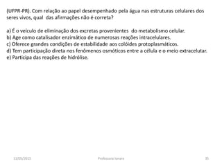 (UFPR-PR). Com relação ao papel desempenhado pela água nas estruturas celulares dos
seres vivos, qual das afirmações não é correta?
a) É o veículo de eliminação dos excretas provenientes do metabolismo celular.
b) Age como catalisador enzimático de numerosas reações intracelulares.
c) Oferece grandes condições de estabilidade aos colóides protoplasmáticos.
d) Tem participação direta nos fenômenos osmóticos entre a célula e o meio extracelutar.
e) Participa das reações de hidrólise.
11/05/2015 35Professora Ionara
 