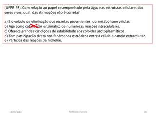 (UFPR-PR). Com relação ao papel desempenhado pela água nas estruturas celulares dos
seres vivos, qual das afirmações não é correta?
a) É o veículo de eliminação dos excretas provenientes do metabolismo celular.
b) Age como catalisador enzimático de numerosas reações intracelulares.
c) Oferece grandes condições de estabilidade aos colóides protoplasmáticos.
d) Tem participação direta nos fenômenos osmóticos entre a célula e o meio extracelutar.
e) Participa das reações de hidrólise.
11/05/2015 36Professora Ionara
 