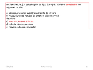 (CESGRANRIO-RJ). A percentagem de água é progressivamente decrescente nos
seguintes tecidos:
a) adiposo, muscular, substância cinzenta do cérebro
b) muscular, tecido nervoso de embrião, tecido nervoso
de adulto
c) muscular, ósseo e adiposo
d) epitelial, ósseo e nervoso
e) nervoso, adiposo e muscular
11/05/2015 38Professora Ionara
 