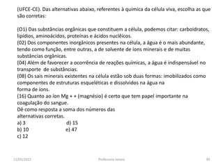 (UFCE-CE). Das alternativas abaixo, referentes à química da célula viva, escolha as que
são corretas:
(O1) Das substâncias orgânicas que constituem a célula, podemos citar: carboidratos,
lipídios, aminoácidos, proteínas e ácidos nuclêicos.
(02) Dos componentes inorgânicos presentes na célula, a água é o mais abundante,
tendo como função, entre outras, a de solvente de íons minerais e de muitas
substâncias orgânicas.
(04) Além de favorecer a ocorrência de reações químicas, a água é indispensável no
transporte de substâncias.
(08) Os sais minerais existentes na célula estão sob duas formas: imobilizados como
componentes de estruturas esqueléticas e dissolvidos na água na
forma de íons.
(16) Quanto ao íon Mg + + (magnésio) é certo que tem papel importante na
coagulação do sangue.
Dê como resposta a soma dos números das
alternativas corretas.
a) 3 d) 15
b) 10 e) 47
c) 12
11/05/2015 39Professora Ionara
 