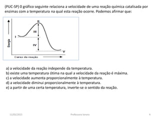 (PUC-SP) 0 gráfico seguinte relaciona a velocidade de uma reação química catalisada por
enzimas com a temperatura na qual esta reação ocorre. Podemos afirmar que:
a) a velocidade da reação independe da temperatura.
b) existe uma temperatura ótima na qual a velocidade da reação é máxima.
c) a velocidade aumenta proporcionalmente à temperatura.
d) a velocidade diminui proporcionalmente à temperatura.
e) a partir de uma certa temperatura, inverte-se o sentido da reação.
11/05/2015 4Professora Ionara
 
