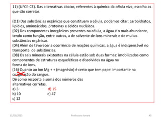 11) (UFCE-CE). Das alternativas abaixo, referentes à química da célula viva, escolha as
que são corretas:
(O1) Das substâncias orgânicas que constituem a célula, podemos citar: carboidratos,
lipídios, aminoácidos, proteínas e ácidos nuclêicos.
(02) Dos componentes inorgânicos presentes na célula, a água é o mais abundante,
tendo como função, entre outras, a de solvente de íons minerais e de muitas
substâncias orgânicas.
(04) Além de favorecer a ocorrência de reações químicas, a água é indispensável no
transporte de substâncias.
(08) Os sais minerais existentes na célula estão sob duas formas: imobilizados como
componentes de estruturas esqueléticas e dissolvidos na água na
forma de íons.
(16) Quanto ao íon Mg + + (magnésio) é certo que tem papel importante na
coagulação do sangue.
Dê como resposta a soma dos números das
alternativas corretas.
a) 3 d) 15
b) 10 e) 47
c) 12
11/05/2015 40Professora Ionara
 