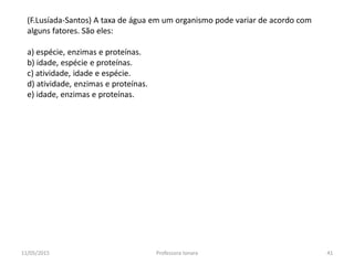 (F.Lusíada-Santos) A taxa de água em um organismo pode variar de acordo com
alguns fatores. São eles:
a) espécie, enzimas e proteínas.
b) idade, espécie e proteínas.
c) atividade, idade e espécie.
d) atividade, enzimas e proteínas.
e) idade, enzimas e proteínas.
11/05/2015 41Professora Ionara
 