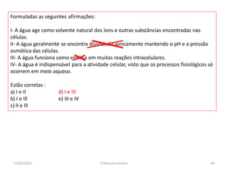 Formuladas as seguintes afirmações:
I- A água age como solvente natural dos íons e outras substâncias encontradas nas
células.
II- A água geralmente se encontra dissociada ionicamente mantendo o pH e a pressão
osmótica das células.
III- A água funciona como enzima em muitas reações intracelulares.
IV- A água é indispensável para a atividade celular, visto que os processos fisiológicos só
ocorrem em meio aquoso.
Estão corretas :
a) I e II d) I e IV
b) I e Ill e) III e IV
c) lI e lIl
11/05/2015 44Professora Ionara
 