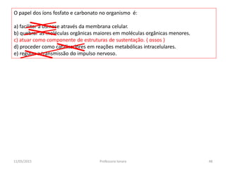 O papel dos íons fosfato e carbonato no organismo é:
a) facilitar a osmose através da membrana celular.
b) quebrar as moléculas orgânicas maiores em moléculas orgânicas menores.
c) atuar como componente de estruturas de sustentação. ( ossos )
d) proceder como catalisadores em reações metabólicas intracelulares.
e) regular a transmissão do impulso nervoso.
11/05/2015 48Professora Ionara
 