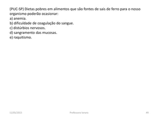 (PUC-SP) Dietas pobres em alimentos que são fontes de sais de ferro para o nosso
organismo poderão ocasionar:
a) anemia.
b) dificuldade de coagulação do sangue.
c) distúrbios nervosos.
d) sangramento das mucosas.
e) raquitismo.
11/05/2015 49Professora Ionara
 