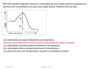 (PUC-SP) 0 gráfico seguinte relaciona a velocidade de uma reação química catalisada por
enzimas com a temperatura na qual esta reação ocorre. Podemos afirmar que:
a) a velocidade da reação independe da temperatura.
b) existe uma temperatura ótima na qual a velocidade da reação é máxima.
c) a velocidade aumenta proporcionalmente à temperatura.
d) a velocidade diminui proporcionalmente à temperatura.
e) a partir de uma certa temperatura, inverte-se o sentido da reação.
11/05/2015 5Professora Ionara
 