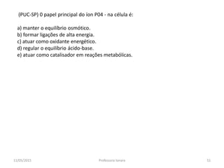 (PUC-SP) 0 papel principal do íon P04 - na célula é:
a) manter o equilíbrio osmótico.
b) formar ligações de alta energia.
c) atuar como oxidante energético.
d) regular o equilíbrio ácido-base.
e) atuar como catalisador em reações metabólicas.
11/05/2015 51Professora Ionara
 
