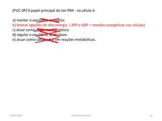 (PUC-SP) 0 papel principal do íon P04 - na célula é:
a) manter o equilíbrio osmótico.
b) formar ligações de alta energia. ( ATP e ADP = moedas energéticas nas células)
c) atuar como oxidante energético.
d) regular o equilíbrio ácido-base.
e) atuar como catalisador em reações metabólicas.
11/05/2015 52Professora Ionara
 