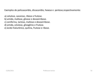 Exemplos de polissacarídio, dissacarídio, hexose e pentose,respectivamente:
a) celulose, sacarose, ribose e frutose.
b) amido, maltose, glicose e desoxirribose.
c) coniferina, lactose, maltose e desoxirribose.
d) amido, celulose, glicogênio e frutose.
e) ácido hialurônico, quitina, frutose e ribose.
11/05/2015 53Professora Ionara
 