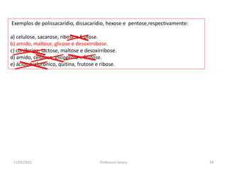 Exemplos de polissacarídio, dissacarídio, hexose e pentose,respectivamente:
a) celulose, sacarose, ribose e frutose.
b) amido, maltose, glicose e desoxirribose.
c) coniferina, lactose, maltose e desoxirribose.
d) amido, celulose, glicogênio e frutose.
e) ácido hialurônico, quitina, frutose e ribose.
11/05/2015 54Professora Ionara
 