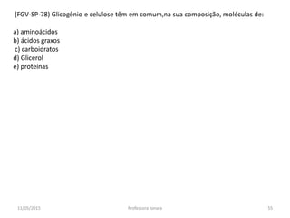 (FGV-SP-78) Glicogênio e celulose têm em comum,na sua composição, moléculas de:
a) aminoácidos
b) ácidos graxos
c) carboidratos
d) Glicerol
e) proteínas
11/05/2015 55Professora Ionara
 