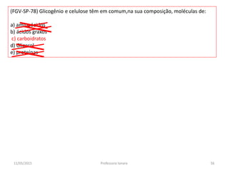 (FGV-SP-78) Glicogênio e celulose têm em comum,na sua composição, moléculas de:
a) aminoácidos
b) ácidos graxos
c) carboidratos
d) Glicerol
e) proteínas
11/05/2015 56Professora Ionara
 