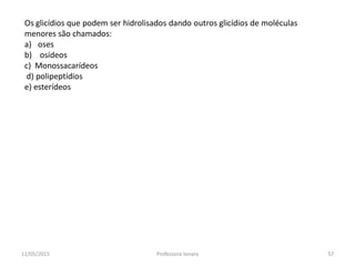 Os glicídios que podem ser hidrolisados dando outros glicídios de moléculas
menores são chamados:
a) oses
b) osídeos
c) Monossacarídeos
d) polipeptídios
e) esterídeos
11/05/2015 57Professora Ionara
 
